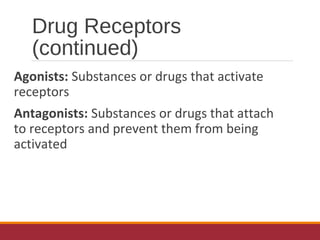 Drug Receptors
(continued)
Agonists: Substances or drugs that activate
receptors
Antagonists: Substances or drugs that attach
to receptors and prevent them from being
activated
 
