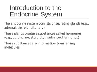 Introduction to the
Endocrine System
The endocrine system consists of secreting glands (e.g.,
adrenal, thyroid, pituitary)
These glands produce substances called hormones
(e.g., adrenaline, steroids, insulin, sex hormones)
These substances are information transferring
molecules
 