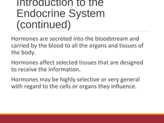 Introduction to the
Endocrine System
(continued)
Hormones are secreted into the bloodstream and
carried by the blood to all the organs and tissues of
the body.
Hormones affect selected tissues that are designed
to receive the information.
Hormones may be highly selective or very general
with regard to the cells or organs they influence.
 