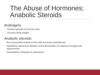 The Abuse of Hormones:
Anabolic Steroids
Androgens
◦ Produce growth of muscle mass
◦ Increase body weight
Anabolic steroids
◦ Are structurally related to the male hormone testosterone
◦ Sometimes abused by athletes and body builders to improve strength and
appearances
◦ Controlled as Schedule III substances
 
