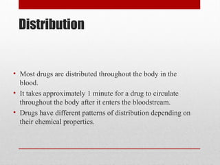 Distribution
• Most drugs are distributed throughout the body in the
blood.
• It takes approximately 1 minute for a drug to circulate
throughout the body after it enters the bloodstream.
• Drugs have different patterns of distribution depending on
their chemical properties.
 