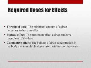 Required Doses for Effects
• Threshold dose: The minimum amount of a drug
necessary to have an effect
• Plateau effect: The maximum effect a drug can have
regardless of the dose
• Cumulative effect: The buildup of drug concentration in
the body due to multiple doses taken within short intervals
 