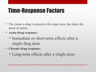 Time-Response Factors
• The closer a drug is placed to the target area, the faster the
onset of action.
• Acute drug response:
• Immediate or short-term effects after a
single drug dose
• Chronic drug response:
• Long-term effects after a single dose
 