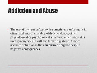 Addiction and Abuse
• The use of the term addiction is sometimes confusing. It is
often used interchangeably with dependence, either
physiological or psychological in nature; other times, it is
used synonymously with the term drug abuse. A more
accurate definition is the compulsive drug use despite
negative consequences.
 