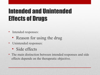 Intended and Unintended
Effects of Drugs
• Intended responses:
• Reason for using the drug
• Unintended responses:
• Side effects
• The main distinction between intended responses and side
effects depends on the therapeutic objective.
 