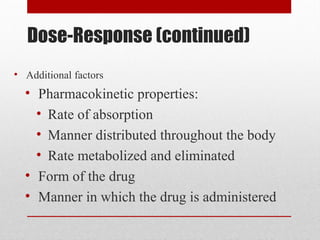 Dose-Response (continued)
• Additional factors
• Pharmacokinetic properties:
• Rate of absorption
• Manner distributed throughout the body
• Rate metabolized and eliminated
• Form of the drug
• Manner in which the drug is administered
 