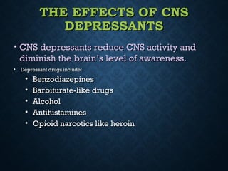 THE EFFECTS OF CNSTHE EFFECTS OF CNS
DEPRESSANTSDEPRESSANTS
• CNS depressants reduce CNS activity andCNS depressants reduce CNS activity and
diminish the brain’s level of awareness.diminish the brain’s level of awareness.
• Depressant drugs include:Depressant drugs include:
• BenzodiazepinesBenzodiazepines
• Barbiturate-like drugsBarbiturate-like drugs
• AlcoholAlcohol
• AntihistaminesAntihistamines
• Opioid narcotics like heroinOpioid narcotics like heroin
 