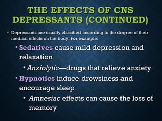 THE EFFECTS OF CNSTHE EFFECTS OF CNS
DEPRESSANTS (CONTINUED)DEPRESSANTS (CONTINUED)
• Depressants are usually classified according to the degree of theirDepressants are usually classified according to the degree of their
medical effects on the body. For example:medical effects on the body. For example:
• SedativesSedatives cause mild depression andcause mild depression and
relaxationrelaxation
• AnxiolyticAnxiolytic—drugs that relieve anxiety—drugs that relieve anxiety
• HypnoticsHypnotics induce drowsiness andinduce drowsiness and
encourage sleepencourage sleep
• AmnesiacAmnesiac effects can cause the loss ofeffects can cause the loss of
memorymemory
 