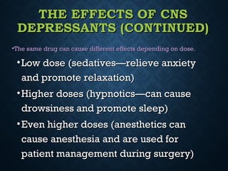 THE EFFECTS OF CNSTHE EFFECTS OF CNS
DEPRESSANTS (CONTINUED)DEPRESSANTS (CONTINUED)
•The same drug can cause different effects depending on dose.The same drug can cause different effects depending on dose.
•Low dose (sedatives—relieve anxietyLow dose (sedatives—relieve anxiety
and promote relaxation)and promote relaxation)
•Higher doses (hypnotics—can causeHigher doses (hypnotics—can cause
drowsiness and promote sleep)drowsiness and promote sleep)
•Even higher doses (anesthetics canEven higher doses (anesthetics can
cause anesthesia and are used forcause anesthesia and are used for
patient management during surgery)patient management during surgery)
 