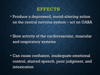 EFFECTSEFFECTS
• Produce a depressed, mood-altering actionProduce a depressed, mood-altering action
on the central nervous system – act on GABAon the central nervous system – act on GABA
• Slow activity of the cardiovascular, muscularSlow activity of the cardiovascular, muscular
and respiratory systemsand respiratory systems
• Can cause confusion, inadequate emotionalCan cause confusion, inadequate emotional
control, slurred speech, poor judgment, andcontrol, slurred speech, poor judgment, and
intoxicationintoxication
 