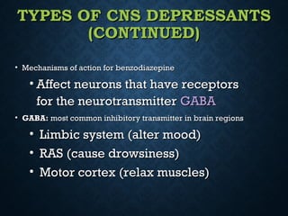 TYPES OF CNS DEPRESSANTSTYPES OF CNS DEPRESSANTS
(CONTINUED)(CONTINUED)
• Mechanisms of action for benzodiazepineMechanisms of action for benzodiazepine
• Affect neurons that have receptorsAffect neurons that have receptors
for the neurotransmitterfor the neurotransmitter GABAGABA
• GABA:GABA: most common inhibitory transmitter in brain regionsmost common inhibitory transmitter in brain regions
• Limbic system (alter mood)Limbic system (alter mood)
• RAS (cause drowsiness)RAS (cause drowsiness)
• Motor cortex (relax muscles)Motor cortex (relax muscles)
 