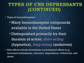 TYPES OF CNS DEPRESSANTSTYPES OF CNS DEPRESSANTS
(CONTINUED)(CONTINUED)
• Types of benzodiazepinesTypes of benzodiazepines
• Many benzodiazepine compoundsMany benzodiazepine compounds
available in the United Statesavailable in the United States
• Distinguished primarily by theirDistinguished primarily by their
duration of action:duration of action: short-actingshort-acting
(hypnotics),(hypnotics), long-actinglong-acting (sedatives)(sedatives)
• Side effects include drowsiness to paradoxical effects (e.g.Side effects include drowsiness to paradoxical effects (e.g.
increased restlessness), tolerance, dependence, withdrawal, andincreased restlessness), tolerance, dependence, withdrawal, and
abuseabuse
 
