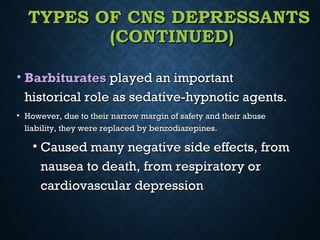 TYPES OF CNS DEPRESSANTSTYPES OF CNS DEPRESSANTS
(CONTINUED)(CONTINUED)
• BarbituratesBarbiturates played an importantplayed an important
historical role as sedative-hypnotic agents.historical role as sedative-hypnotic agents.
• However, due to their narrow margin of safety and their abuseHowever, due to their narrow margin of safety and their abuse
liability, they were replaced by benzodiazepines.liability, they were replaced by benzodiazepines.
• Caused many negative side effects, fromCaused many negative side effects, from
nausea to death, from respiratory ornausea to death, from respiratory or
cardiovascular depressioncardiovascular depression
 