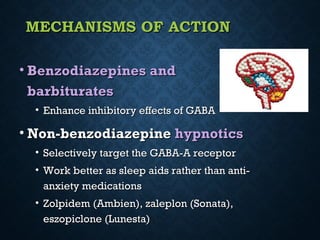 MECHANISMS OF ACTIONMECHANISMS OF ACTION
• Benzodiazepines andBenzodiazepines and
barbituratesbarbiturates
• Enhance inhibitory effects of GABAEnhance inhibitory effects of GABA
• Non-benzodiazepineNon-benzodiazepine hypnoticshypnotics
• Selectively target the GABA-A receptorSelectively target the GABA-A receptor
• Work better as sleep aids rather than anti-Work better as sleep aids rather than anti-
anxiety medicationsanxiety medications
• Zolpidem (Ambien), zaleplon (Sonata),Zolpidem (Ambien), zaleplon (Sonata),
eszopiclone (Lunesta)eszopiclone (Lunesta)
 
