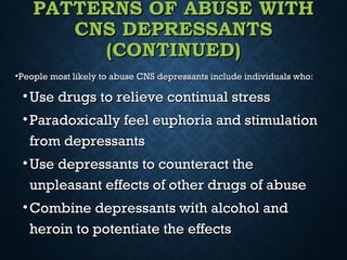 PATTERNS OF ABUSE WITHPATTERNS OF ABUSE WITH
CNS DEPRESSANTSCNS DEPRESSANTS
(CONTINUED)(CONTINUED)
•People most likely to abuse CNS depressants include individuals who:People most likely to abuse CNS depressants include individuals who:
• Use drugs to relieve continual stressUse drugs to relieve continual stress
• Paradoxically feel euphoria and stimulationParadoxically feel euphoria and stimulation
from depressantsfrom depressants
• Use depressants to counteract theUse depressants to counteract the
unpleasant effects of other drugs of abuseunpleasant effects of other drugs of abuse
• Combine depressants with alcohol andCombine depressants with alcohol and
heroin to potentiate the effectsheroin to potentiate the effects
 