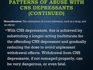 PATTERNS OF ABUSE WITHPATTERNS OF ABUSE WITH
CNS DEPRESSANTSCNS DEPRESSANTS
(CONTINUED)(CONTINUED)
•Detoxification:Detoxification: The elimination of a toxic substance, such as a drug, andThe elimination of a toxic substance, such as a drug, and
its effectsits effects
• With CNS depressants, this is achieved byWith CNS depressants, this is achieved by
substituting a longer-acting barbiturate forsubstituting a longer-acting barbiturate for
the offending CNS depressant and graduallythe offending CNS depressant and gradually
reducing the dose to avoid unpleasantreducing the dose to avoid unpleasant
withdrawal effects. Withdrawal from CNSwithdrawal effects. Withdrawal from CNS
depressants, if not managed properly, candepressants, if not managed properly, can
be very dangerous, or even fatal.be very dangerous, or even fatal.
 