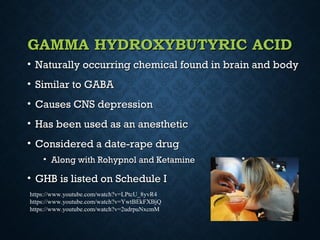 GAMMA HYDROXYBUTYRIC ACIDGAMMA HYDROXYBUTYRIC ACID
• Naturally occurring chemical found in brain and bodyNaturally occurring chemical found in brain and body
• Similar to GABASimilar to GABA
• Causes CNS depressionCauses CNS depression
• Has been used as an anestheticHas been used as an anesthetic
• Considered a date-rape drugConsidered a date-rape drug
• Along with Rohypnol and KetamineAlong with Rohypnol and Ketamine
• GHB is listed on Schedule IGHB is listed on Schedule I
https://www.youtube.com/watch?v=LPtcU_8yvR4
https://www.youtube.com/watch?v=YwtBEkFXBjQ
https://www.youtube.com/watch?v=2udrpuNxcmM
 