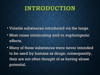INTRODUCTIONINTRODUCTION
• Volatile substances introduced via the lungs.Volatile substances introduced via the lungs.
• Most cause intoxicating and/or euphorigenicMost cause intoxicating and/or euphorigenic
effects.effects.
• Many of these substances were never intendedMany of these substances were never intended
to be used by humans as drugs; consequently,to be used by humans as drugs; consequently,
they are not often thought of as having abusethey are not often thought of as having abuse
potential.potential.
 
