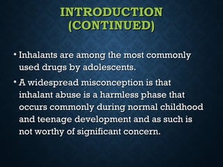 INTRODUCTIONINTRODUCTION
(CONTINUED)(CONTINUED)
• Inhalants are among the most commonlyInhalants are among the most commonly
used drugs by adolescents.used drugs by adolescents.
• A widespread misconception is thatA widespread misconception is that
inhalant abuse is a harmless phase thatinhalant abuse is a harmless phase that
occurs commonly during normal childhoodoccurs commonly during normal childhood
and teenage development and as such isand teenage development and as such is
not worthy of significant concern.not worthy of significant concern.
 