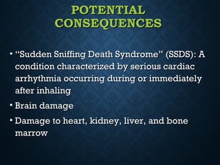 POTENTIALPOTENTIAL
CONSEQUENCESCONSEQUENCES
• ““Sudden Sniffing Death Syndrome” (SSDS): ASudden Sniffing Death Syndrome” (SSDS): A
condition characterized by serious cardiaccondition characterized by serious cardiac
arrhythmia occurring during or immediatelyarrhythmia occurring during or immediately
after inhalingafter inhaling
• Brain damageBrain damage
• Damage to heart, kidney, liver, and boneDamage to heart, kidney, liver, and bone
marrowmarrow
 