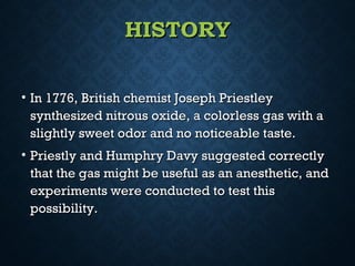 HISTORYHISTORY
• In 1776, British chemist Joseph PriestleyIn 1776, British chemist Joseph Priestley
synthesized nitrous oxide, a colorless gas with asynthesized nitrous oxide, a colorless gas with a
slightly sweet odor and no noticeable taste.slightly sweet odor and no noticeable taste.
• Priestly and Humphry Davy suggested correctlyPriestly and Humphry Davy suggested correctly
that the gas might be useful as an anesthetic, andthat the gas might be useful as an anesthetic, and
experiments were conducted to test thisexperiments were conducted to test this
possibility.possibility.
 