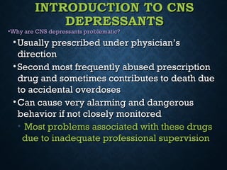 INTRODUCTION TO CNSINTRODUCTION TO CNS
DEPRESSANTSDEPRESSANTS
•Why are CNS depressants problematic?Why are CNS depressants problematic?
• Usually prescribed under physician’sUsually prescribed under physician’s
directiondirection
• Second most frequently abused prescriptionSecond most frequently abused prescription
drug and sometimes contributes to death duedrug and sometimes contributes to death due
to accidental overdosesto accidental overdoses
• Can cause very alarming and dangerousCan cause very alarming and dangerous
behavior if not closely monitoredbehavior if not closely monitored
• Most problems associated with these drugsMost problems associated with these drugs
due to inadequate professional supervisiondue to inadequate professional supervision
 