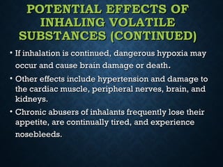 POTENTIAL EFFECTS OFPOTENTIAL EFFECTS OF
INHALING VOLATILEINHALING VOLATILE
SUBSTANCES (CONTINUED)SUBSTANCES (CONTINUED)
• If inhalation is continued, dangerous hypoxia mayIf inhalation is continued, dangerous hypoxia may
occur and cause brain damage or deathoccur and cause brain damage or death..
• Other effects include hypertension and damage toOther effects include hypertension and damage to
the cardiac muscle, peripheral nerves, brain, andthe cardiac muscle, peripheral nerves, brain, and
kidneys.kidneys.
• Chronic abusers of inhalants frequently lose theirChronic abusers of inhalants frequently lose their
appetite, are continually tired, and experienceappetite, are continually tired, and experience
nosebleeds.nosebleeds.
 
