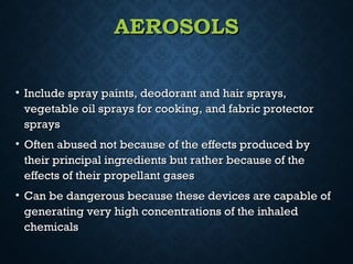 AEROSOLSAEROSOLS
• Include spray paints, deodorant and hair sprays,Include spray paints, deodorant and hair sprays,
vegetable oil sprays for cooking, and fabric protectorvegetable oil sprays for cooking, and fabric protector
sprayssprays
• Often abused not because of the effects produced byOften abused not because of the effects produced by
their principal ingredients but rather because of thetheir principal ingredients but rather because of the
effects of their propellant gaseseffects of their propellant gases
• Can be dangerous because these devices are capable ofCan be dangerous because these devices are capable of
generating very high concentrations of the inhaledgenerating very high concentrations of the inhaled
chemicalschemicals
 