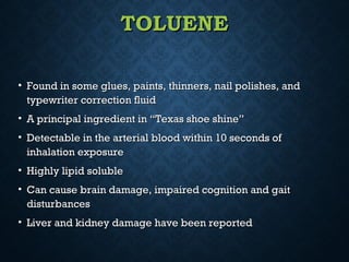 TOLUENETOLUENE
• Found in some glues, paints, thinners, nail polishes, andFound in some glues, paints, thinners, nail polishes, and
typewriter correction fluidtypewriter correction fluid
• A principal ingredient in “Texas shoe shine”A principal ingredient in “Texas shoe shine”
• Detectable in the arterial blood within 10 seconds ofDetectable in the arterial blood within 10 seconds of
inhalation exposureinhalation exposure
• Highly lipid solubleHighly lipid soluble
• Can cause brain damage, impaired cognition and gaitCan cause brain damage, impaired cognition and gait
disturbancesdisturbances
• Liver and kidney damage have been reportedLiver and kidney damage have been reported
 