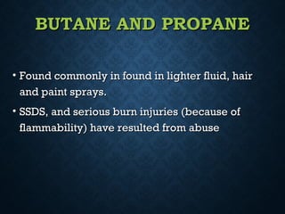 BUTANE AND PROPANEBUTANE AND PROPANE
• Found commonly in found in lighter fluid, hairFound commonly in found in lighter fluid, hair
and paint sprays.and paint sprays.
• SSDS, and serious burn injuries (because ofSSDS, and serious burn injuries (because of
flammability) have resulted from abuseflammability) have resulted from abuse
 