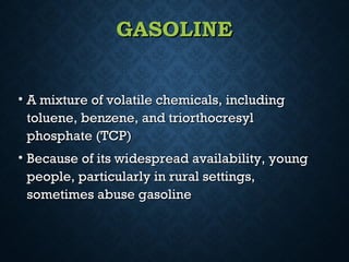 GASOLINEGASOLINE
• A mixture of volatile chemicals, includingA mixture of volatile chemicals, including
toluene, benzene, and triorthocresyltoluene, benzene, and triorthocresyl
phosphate (TCP)phosphate (TCP)
• Because of its widespread availability, youngBecause of its widespread availability, young
people, particularly in rural settings,people, particularly in rural settings,
sometimes abuse gasolinesometimes abuse gasoline
 