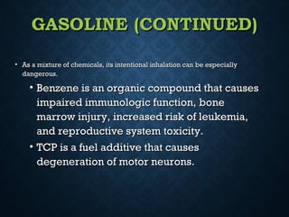 GASOLINE (CONTINUED)GASOLINE (CONTINUED)
• As a mixture of chemicals, its intentional inhalation can be especiallyAs a mixture of chemicals, its intentional inhalation can be especially
dangerous.dangerous.
• Benzene is an organic compound that causesBenzene is an organic compound that causes
impaired immunologic function, boneimpaired immunologic function, bone
marrow injury, increased risk of leukemia,marrow injury, increased risk of leukemia,
and reproductive system toxicity.and reproductive system toxicity.
• TCP is a fuel additive that causesTCP is a fuel additive that causes
degeneration of motor neurons.degeneration of motor neurons.
 