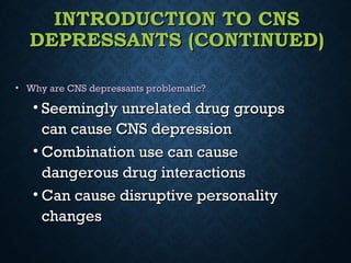 INTRODUCTION TO CNSINTRODUCTION TO CNS
DEPRESSANTS (CONTINUED)DEPRESSANTS (CONTINUED)
• Why are CNS depressants problematic?Why are CNS depressants problematic?
• Seemingly unrelated drug groupsSeemingly unrelated drug groups
can cause CNS depressioncan cause CNS depression
• Combination use can causeCombination use can cause
dangerous drug interactionsdangerous drug interactions
• Can cause disruptive personalityCan cause disruptive personality
changeschanges
 