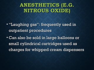 ANESTHETICS (E.G.ANESTHETICS (E.G.
NITROUS OXIDE)NITROUS OXIDE)
• ““Laughing gas”: frequently used inLaughing gas”: frequently used in
outpatient proceduresoutpatient procedures
• Can also be sold in large balloons orCan also be sold in large balloons or
small cylindrical cartridges used assmall cylindrical cartridges used as
charges for whipped cream dispenserscharges for whipped cream dispensers
 