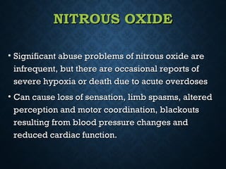 NITROUS OXIDENITROUS OXIDE
• Significant abuse problems of nitrous oxide areSignificant abuse problems of nitrous oxide are
infrequent, but there are occasional reports ofinfrequent, but there are occasional reports of
severe hypoxia or death due to acute overdosessevere hypoxia or death due to acute overdoses
• Can cause loss of sensation, limb spasms, alteredCan cause loss of sensation, limb spasms, altered
perception and motor coordination, blackoutsperception and motor coordination, blackouts
resulting from blood pressure changes andresulting from blood pressure changes and
reduced cardiac function.reduced cardiac function.
 
