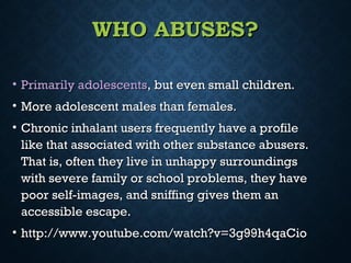 WHO ABUSES?WHO ABUSES?
• Primarily adolescentsPrimarily adolescents, but even small children., but even small children.
• More adolescent males than females.More adolescent males than females.
• Chronic inhalant users frequently have a profileChronic inhalant users frequently have a profile
like that associated with other substance abusers.like that associated with other substance abusers.
That is, often they live in unhappy surroundingsThat is, often they live in unhappy surroundings
with severe family or school problems, they havewith severe family or school problems, they have
poor self-images, and sniffing gives them anpoor self-images, and sniffing gives them an
accessible escape.accessible escape.
• http://www.youtube.com/watch?v=3g99h4qaCiohttp://www.youtube.com/watch?v=3g99h4qaCio
 