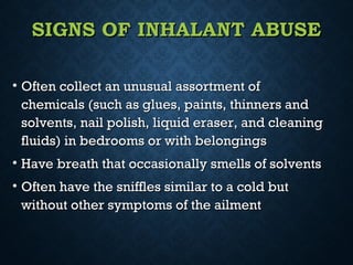 SIGNS OF INHALANT ABUSESIGNS OF INHALANT ABUSE
• Often collect an unusual assortment ofOften collect an unusual assortment of
chemicals (such as glues, paints, thinners andchemicals (such as glues, paints, thinners and
solvents, nail polish, liquid eraser, and cleaningsolvents, nail polish, liquid eraser, and cleaning
fluids) in bedrooms or with belongingsfluids) in bedrooms or with belongings
• Have breath that occasionally smells of solventsHave breath that occasionally smells of solvents
• Often have the sniffles similar to a cold butOften have the sniffles similar to a cold but
without other symptoms of the ailmentwithout other symptoms of the ailment
 