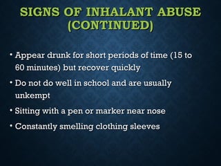 SIGNS OF INHALANT ABUSESIGNS OF INHALANT ABUSE
(CONTINUED)(CONTINUED)
• Appear drunk for short periods of time (15 toAppear drunk for short periods of time (15 to
60 minutes) but recover quickly60 minutes) but recover quickly
• Do not do well in school and are usuallyDo not do well in school and are usually
unkemptunkempt
• Sitting with a pen or marker near noseSitting with a pen or marker near nose
• Constantly smelling clothing sleevesConstantly smelling clothing sleeves
 