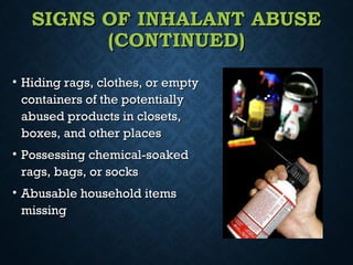 SIGNS OF INHALANT ABUSESIGNS OF INHALANT ABUSE
(CONTINUED)(CONTINUED)
• Hiding rags, clothes, or emptyHiding rags, clothes, or empty
containers of the potentiallycontainers of the potentially
abused products in closets,abused products in closets,
boxes, and other placesboxes, and other places
• Possessing chemical-soakedPossessing chemical-soaked
rags, bags, or socksrags, bags, or socks
• Abusable household itemsAbusable household items
missingmissing
 