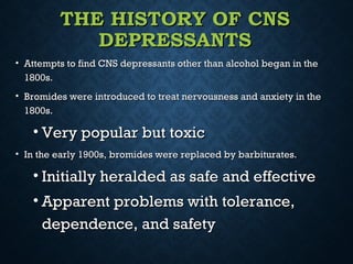 THE HISTORY OF CNSTHE HISTORY OF CNS
DEPRESSANTSDEPRESSANTS
• Attempts to find CNS depressants other than alcohol began in theAttempts to find CNS depressants other than alcohol began in the
1800s.1800s.
• Bromides were introduced to treat nervousness and anxiety in theBromides were introduced to treat nervousness and anxiety in the
1800s.1800s.
• Very popular but toxicVery popular but toxic
• In the early 1900s, bromides were replaced by barbiturates.In the early 1900s, bromides were replaced by barbiturates.
• Initially heralded as safe and effectiveInitially heralded as safe and effective
• Apparent problems with tolerance,Apparent problems with tolerance,
dependence, and safetydependence, and safety
 
