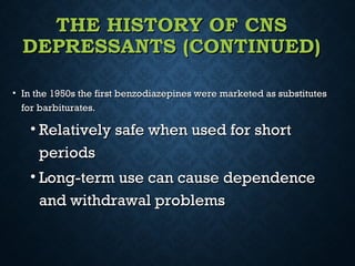 THE HISTORY OF CNSTHE HISTORY OF CNS
DEPRESSANTS (CONTINUED)DEPRESSANTS (CONTINUED)
• In the 1950s the first benzodiazepines were marketed as substitutesIn the 1950s the first benzodiazepines were marketed as substitutes
for barbiturates.for barbiturates.
• Relatively safe when used for shortRelatively safe when used for short
periodsperiods
• Long-term use can cause dependenceLong-term use can cause dependence
and withdrawal problemsand withdrawal problems
 