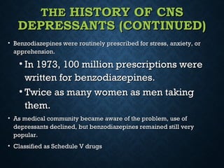 THETHE HISTORY OF CNSHISTORY OF CNS
DEPRESSANTS (CONTINUED)DEPRESSANTS (CONTINUED)
• Benzodiazepines were routinely prescribed for stress, anxiety, orBenzodiazepines were routinely prescribed for stress, anxiety, or
apprehension.apprehension.
• In 1973, 100 million prescriptions wereIn 1973, 100 million prescriptions were
written for benzodiazepines.written for benzodiazepines.
• Twice as many women as men takingTwice as many women as men taking
them.them.
• As medical community became aware of the problem, use ofAs medical community became aware of the problem, use of
depressants declined, but benzodiazepines remained still verydepressants declined, but benzodiazepines remained still very
popular.popular.
• Classified as Schedule V drugsClassified as Schedule V drugs
 