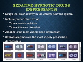 SEDATIVE-HYPNOTIC DRUGSSEDATIVE-HYPNOTIC DRUGS
(DEPRESSANTS)(DEPRESSANTS)
• Drugs that slow activity in the central nervous systemDrugs that slow activity in the central nervous system
• Include prescription drugsInclude prescription drugs
• To treat anxiety: sedativesTo treat anxiety: sedatives
• To treat insomnia: hypnoticsTo treat insomnia: hypnotics
• Alcohol is the most widely used depressantAlcohol is the most widely used depressant
• Benzodiazepines are the most widely prescribedBenzodiazepines are the most widely prescribed
depressantsdepressants
 