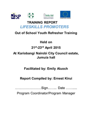 TRAINING REPORT
LIFESKILLS PROMOTERS
Out of School Youth Refresher Training
Held on
21st
-23rd
April 2015
At Kariobangi Nairobi City Council estate,
Jumuia hall
Facilitated by: Emily Aluoch
Report Compiled by: Ernest Kirui
……………………Sign...…... Date …….....
Program Coordinator/Program Manager
 