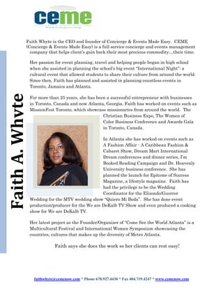 faithwhyte@cemenow.com * Phone 678.927.4430 * Fax 404.719.4247 * www.cemenow.com
FaithA.Whyte
Faith Whyte is the CEO and founder of Concierge & Events Made Easy. CEME
(Concierge & Events Made Easy) is a full service concierge and events management
company that helps client’s gain back their most precious commodity…their time.
Her passion for event planning, travel and helping people began in high school
when she assisted in planning the school’s big event “International Night”: a
cultural event that allowed students to share their culture from around the world.
Since then, Faith has planned and assisted in planning countless events in
Toronto, Jamaica and Atlanta.
For more than 25 years, she has been a successful entrepreneur with businesses
in Toronto, Canada and now Atlanta, Georgia. Faith has worked on events such as
MissionFest Toronto, which showcase missionaries from around the world. The
Christian Business Expo, The Women of
Color Business Conference and Awards Gala
in Toronto, Canada.
In Atlanta she has worked on events such as
A Fashion Affair - A Caribbean Fashion &
Cabaret Show, Dream Mart International
Dream conferences and dinner series, I’m
Booked Reading Campaign and Dr. Heavenly
University business conference. She has
planned the launch for Epitome of Success
Magazine, a lifestyle magazine. Faith has
had the privilege to be the Wedding
Coordinator for the Elizondo/Guerrer
Wedding for the MTV wedding show “Quiero Mi Boda”. She has done event
production/producer for the We are DeKalb TV Show and even produced a cooking
show for We are DeKalb TV.
Her latest project as the Founder/Organizer of “Come See the World Atlanta” is a
Multicultural Festival and International Women Symposium showcasing the
countries, cultures that makes up the diversity of Metro Atlanta.
Faith says she does the work so her clients can rest easy!
 