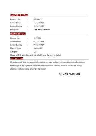 PASSPORT DETAILS
Passport No. : JF5148432
Date of Issue : 11/03/2013
Date of Expiry : 10/03/2023
Visa Status : Visit Visa 3 months
LICENSE DETAILS
License No. : 1397834
Date of Issue : 09/03/2009
Date of Expiry : 09/03/2019
Place of Issue : Dubai-UAE
Category : 3/5
I have ADP Driving licence ( Air Side Driving Permit) in Dubai
DECLARATION
I hereby certify that the above information are true and correct according to the best of my
knowledge & My Experience. If selected I assure that I would perform to the best of my
abilities, early awaiting a Positive response.
AHMAD ALI SHAH
 