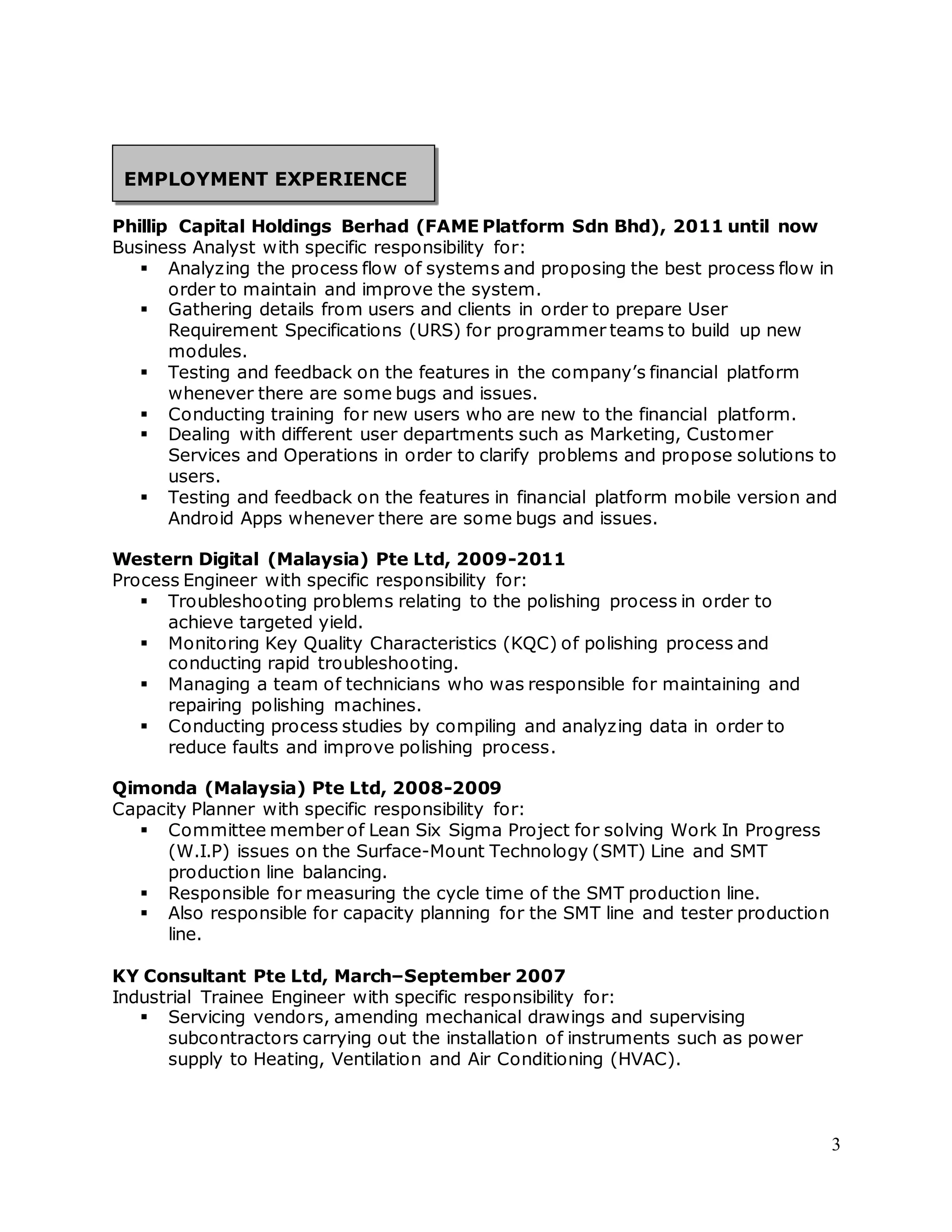 3 
EMPLOYMENT EXPERIENCE 
Phillip Capital Holdings Berhad (FAME Platform Sdn Bhd), 2011 until now 
Business Analyst with specific responsibility for: 
 Analyzing the process flow of systems and proposing the best process flow in 
order to maintain and improve the system. 
 Gathering details from users and clients in order to prepare User 
Requirement Specifications (URS) for programmer teams to build up new 
modules. 
 Testing and feedback on the features in the company’s financial platform 
whenever there are some bugs and issues. 
 Conducting training for new users who are new to the financial platform. 
 Dealing with different user departments such as Marketing, Customer 
Services and Operations in order to clarify problems and propose solutions to 
users. 
 Testing and feedback on the features in financial platform mobile version and 
Android Apps whenever there are some bugs and issues. 
Western Digital (Malaysia) Pte Ltd, 2009-2011 
Process Engineer with specific responsibility for: 
 Troubleshooting problems relating to the polishing process in order to 
achieve targeted yield. 
 Monitoring Key Quality Characteristics (KQC) of polishing process and 
conducting rapid troubleshooting. 
 Managing a team of technicians who was responsible for maintaining and 
repairing polishing machines. 
 Conducting process studies by compiling and analyzing data in order to 
reduce faults and improve polishing process. 
Qimonda (Malaysia) Pte Ltd, 2008-2009 
Capacity Planner with specific responsibility for: 
 Committee member of Lean Six Sigma Project for solving Work In Progress 
(W.I.P) issues on the Surface-Mount Technology (SMT) Line and SMT 
production line balancing. 
 Responsible for measuring the cycle time of the SMT production line. 
 Also responsible for capacity planning for the SMT line and tester production 
line. 
KY Consultant Pte Ltd, March–September 2007 
Industrial Trainee Engineer with specific responsibility for: 
 Servicing vendors, amending mechanical drawings and supervising 
subcontractors carrying out the installation of instruments such as power 
supply to Heating, Ventilation and Air Conditioning (HVAC). 
 