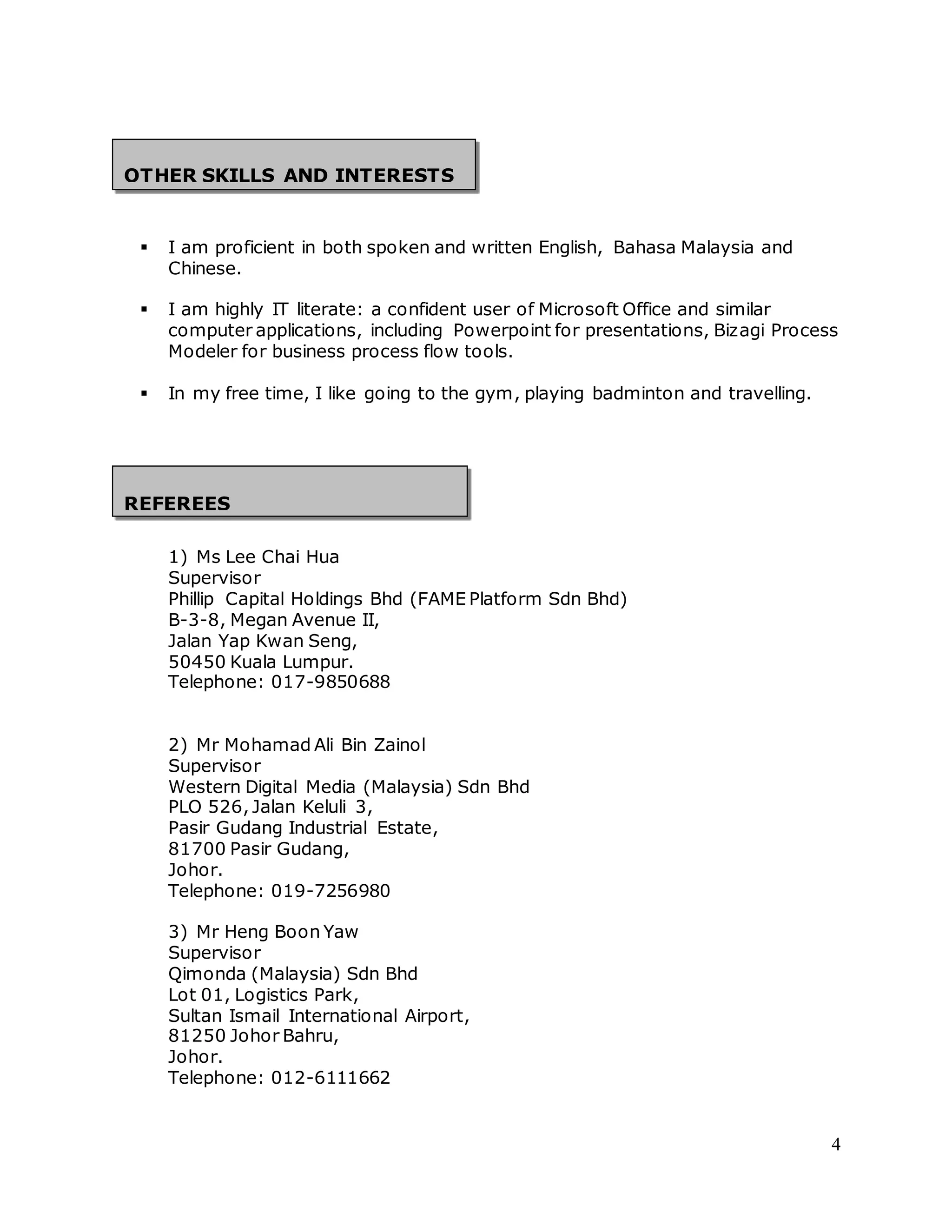 4 
OTHER SKILLS AND INTERESTS 
 I am proficient in both spoken and written English, Bahasa Malaysia and 
Chinese. 
 I am highly IT literate: a confident user of Microsoft Office and similar 
computer applications, including Powerpoint for presentations, Bizagi Process 
Modeler for business process flow tools. 
 In my free time, I like going to the gym, playing badminton and travelling. 
REFEREES 
1) Ms Lee Chai Hua 
Supervisor 
Phillip Capital Holdings Bhd (FAME Platform Sdn Bhd) 
B-3-8, Megan Avenue II, 
Jalan Yap Kwan Seng, 
50450 Kuala Lumpur. 
Telephone: 017-9850688 
2) Mr Mohamad Ali Bin Zainol 
Supervisor 
Western Digital Media (Malaysia) Sdn Bhd 
PLO 526, Jalan Keluli 3, 
Pasir Gudang Industrial Estate, 
81700 Pasir Gudang, 
Johor. 
Telephone: 019-7256980 
3) Mr Heng Boon Yaw 
Supervisor 
Qimonda (Malaysia) Sdn Bhd 
Lot 01, Logistics Park, 
Sultan Ismail International Airport, 
81250 Johor Bahru, 
Johor. 
Telephone: 012-6111662 
