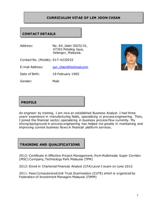 1 
CURRICULUM VITAE OF LIM JOON CHIAN 
CONTACT DETAILS 
Address: No. 64, Jalan SS25/10, 
47301 Petaling Jaya, 
Selangor, Malaysia. 
Contact No. (Mobile): 017-4232933 
E-mail Address: jun_chien@hotmail.com 
Date of Birth: 18 February 1985 
Gender: Male 
PROFILE 
An engineer by training, I am now an established Business Analyst. I had three 
years’ experience in manufacturing fields, specializing in process engineering. Then, 
I joined the financial sector, specializing in business process flow currently. My 
strong background in process engineering has helped me greatly in maintaining and 
improving current business flows in financial platform services. 
TRAINING AND QUALIFICATIONS 
2012: Certificate in Effective Project Management, from Multimedia Super Corridor 
(MSC) Company, Technology Park Malaysia (TPM) 
2012: Enroll in Chartered Financial Analyst (CFA) Level I exam on June 2012 
2011: Pass Computerized Unit Trust Examination (CUTE) which is organized by 
Federation of Investment Managers Malaysia (FIMM) 
 