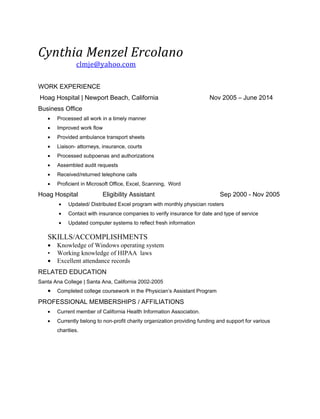 Cynthia Menzel Ercolano
clmje@yahoo.com
WORK EXPERIENCE
Hoag Hospital | Newport Beach, California Nov 2005 – June 2014
Business Office
• Processed all work in a timely manner
• Improved work flow
• Provided ambulance transport sheets
• Liaison- attorneys, insurance, courts
• Processed subpoenas and authorizations
• Assembled audit requests
• Received/returned telephone calls
• Proficient in Microsoft Office, Excel, Scanning, Word
Hoag Hospital Eligibility Assistant Sep 2000 - Nov 2005
• Updated/ Distributed Excel program with monthly physician rosters
• Contact with insurance companies to verify insurance for date and type of service
• Updated computer systems to reflect fresh information
SKILLS/ACCOMPLISHMENTS
• Knowledge of Windows operating system
• Working knowledge of HIPAA laws
• Excellent attendance records
RELATED EDUCATION
Santa Ana College | Santa Ana, California 2002-2005
• Completed college coursework in the Physician’s Assistant Program
PROFESSIONAL MEMBERSHIPS / AFFILIATIONS
• Current member of California Health Information Association.
• Currently belong to non-profit charity organization providing funding and support for various
charities.
 